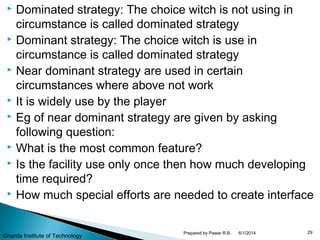  Dominated strategy: The choice witch is not using in
circumstance is called dominated strategy
 Dominant strategy: The choice witch is use in
circumstance is called dominated strategy
 Near dominant strategy are used in certain
circumstances where above not work
 It is widely use by the player
 Eg of near dominant strategy are given by asking
following question:
 What is the most common feature?
 Is the facility use only once then how much developing
time required?
 How much special efforts are needed to create interface
6/1/2014 29Prepared by Pawar R.B.
Gharda Institute of Technology
 