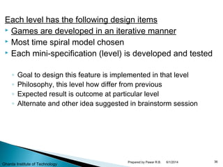 Each level has the following design items
 Games are developed in an iterative manner
 Most time spiral model chosen
 Each mini-specification (level) is developed and tested
◦ Goal to design this feature is implemented in that level
◦ Philosophy, this level how differ from previous
◦ Expected result is outcome at particular level
◦ Alternate and other idea suggested in brainstorm session
6/1/2014 36Prepared by Pawar R.B.
Gharda Institute of Technology
 