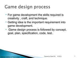  For game development the skills required is
creativity , craft, and technique.
 Getting idea is the important requirement into
game development.
 Game design process is followed by concept,
goal, plan, specification, code, test.
6/1/2014 4Prepared by Pawar R.B.
Gharda Institute of Technology
 