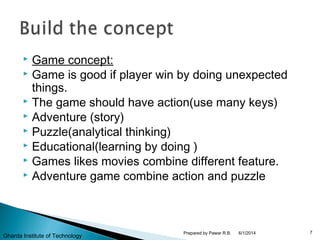  Game concept:
 Game is good if player win by doing unexpected
things.
 The game should have action(use many keys)
 Adventure (story)
 Puzzle(analytical thinking)
 Educational(learning by doing )
 Games likes movies combine different feature.
 Adventure game combine action and puzzle
6/1/2014 7Prepared by Pawar R.B.
Gharda Institute of Technology
 