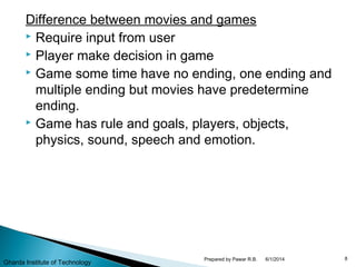 Difference between movies and games
 Require input from user
 Player make decision in game
 Game some time have no ending, one ending and
multiple ending but movies have predetermine
ending.
 Game has rule and goals, players, objects,
physics, sound, speech and emotion.
6/1/2014 8Prepared by Pawar R.B.
Gharda Institute of Technology
 