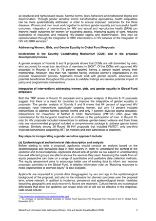 Global Fund Information Note: Addressing Women, Girls and Gender Equality (March 2012) 3
as structural and rights-based issues, harmful norms, laws, behaviors and institutional stigma and
discrimination. Through gender sensitive and/or transformative approaches, health inequalities
can be more systematically addressed in order to ensure improved outcomes for the three
diseases. Women and men must work together to achieve gender equality and successful health
outcomes. Integration of interventions for HIV and sexual and reproductive health (SRH) can
improve health outcomes for women by expanding access, improving quality of care, reducing
duplication of resources and reducing HIV-related stigma and discrimination. This may be
operationalized through the integration of SRH interventions in HIV services or the integration of
HIV into SRH services.9
Addressing Women, Girls, and Gender Equality in Global Fund Proposals
Involvement in the Country Coordinating Mechanism (CCM) and in the proposal
development process
A gender analysis of Rounds 8 and 9 proposals shows that CCMs are still dominated by men,
who accounted for more than two-thirds of members in 200910
. Of the CCMs with approved HIV
proposals in Rounds 8 and 9, 78 percent reported having a gender expert among their
membership. However, less than half reported having involved women’s organizations in the
proposal development process. Applicants should work with gender experts, advocates and
potential beneficiaries throughout this process to validate findings and assess potential impact of
policy and programmatic interventions.
Integration of interventions addressing women, girls, and gender equality in Global Fund
proposals
Both the TRP review of Round 10 proposals and a gender analysis of Rounds 8-10 proposals
suggest that there is a need for countries to improve the integration of gender equality in
proposals. The gender analysis of Rounds 8 and 9 shows that 64 percent of approved HIV
proposals have interventions specifically targeting women, but only 13 percent included
interventions to address harmful gender norms and only 7 percent involved stigma reduction.
Interventions for Prevention of Mother to Child Transmission (PMTCT) often gave little
consideration for the long-term treatment of mothers or the participation of men. In Round 10,
only 24 HIV proposals included interventions to address gender-based violence and from those
only one recommended proposal included a comprehensive package to address gender based
violence. Similarly among 39 Round 10 HIV proposals that included PMTCT, only one-third
involved interventions supporting ART for mothers and their adherence to treatment.
Key steps in incorporating a gender-sensitive approach include:
(a) Epidemiological and behavioral data description and analysis:
Before starting to write a proposal, applicants should conduct an analysis based on the
epidemiological and behavioral data in their country in order to understand the context of the
epidemic and its best response. Applicants should look at gender as one aspect in understanding
how well affected groups are able to access the services they need. Assessing the needs from an
equity perspective can draw on a range of quantitative and qualitative data collection methods.
The equity assessment aims to encourage better use of existing data to inform and improve
proposals submitted to the Global Fund. A detailed information note on “Matching resources to
need: opportunities to promote equity” is also available.
Applicants are requested to provide data disaggregated by sex and age in the epidemiological
background of the proposal, and also in the indicators for planned outcomes over the proposal
term, where relevant. In addition to incidence, prevalence and epidemiological trends, variables
describing geographic and socio-economic factors are important. Cultural trends and sociological
differences that drive the epidemic can shape what will or will not be effective in the response.
Data could include:
9
http://www.who.int/reproductive-health/hiv/index.html
10
An Analysis of Gender-Related Activities in Global Fund Approved HIV Proposals from Rounds 8 and 9, Global Fund,
December 2010.
 