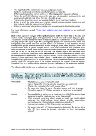 Global Fund Information Note: Addressing Women, Girls and Gender Equality (March 2012) 4
 The magnitude of the epidemic (by sex, age, subgroups, region)
 Epidemic trends: past, current and projected character and potential
 Differences between how women and men in different population groups are affected
 Where the last 1,000 infections occurred (by age, sex, sub-population, socio-economic, and
geographic location) to help define the most vulnerable groups
 Transmission dynamics (modes and sources) that give rise to most new infections
 Extent to which the major responses, including national strategic priorities, investments and
interventions, match the major drivers of infection
 Extent to which major interventions reflect proven approaches and global best practices
For more information consult: “Know your epidemic and your response” as an additional
resource.
(b) Conduct a gender analysis of the epidemiological and behavioral data to describe and
analyze needs, challenges, gaps, and opportunities to reach men and women, boys and girls.
This analysis should describe the extent of marginalization and vulnerabilities of key populations
including: people who inject drugs; MSM; transgender people; sex workers (female, male and
transgender); and women who have sex with women. It is important to note that these are not
homogeneous groups, and they are further divided along age, class, caste, religious, ethnic and
socio-economic lines. A gender analysis should utilize both quantitative and qualitative data
collection methods. Cultural trends and sociological differences that drive the epidemic can shape
what will or will not be effective in the response. The epidemiological and behavioral data
available in the country should lead into a gap analysis to identity areas of gender related gaps
or weaknesses and opportunities to reach men and women, boys and girls with attention to those
who might have been previously excluded. Areas of weaknesses may include gender related
inequality in accessing services, or structural barriers that are resulting in failure to address the
specific needs of a particular group. If the analysis shows that the program does not address
inequities, there is a need to redefine policy and program implications of the gender/gap analysis.
The following table can be used to guide gender-responsive strategies in proposals:
Aspects
related to HIV,
TB, or malaria
For women, girls, men, boys, sex workers (female, male, transgender),
people who inject drugs (female and male), MSM, and other vulnerable or
marginalized groups
Vulnerability  What differences exist in the health risks?
 How do these differ in timing, severity, prevention, and treatment?
 What are the implications for health service delivery?
 Do young girls have the same information, power and tools to protect
themselves against HIV infection compared to young boys of same age?
Access  Does availability of and access to health services differ? Can women have
resources to seek for health services where they are sick?
 What structural constraints affect access to health and health-related
resources (i.e. legal policies, social stigma, provider assumptions,
community norms, religious/cultural proscriptions, cost, time)?
 How are men reached by RH/HIV prevention and services
 Do women living with HIV have access to contraception? Do women living
with HIV have access to accurate information on their contraceptive
options?
 