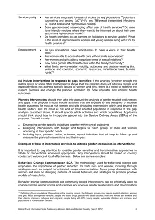 Global Fund Information Note: Addressing Women, Girls and Gender Equality (March 2012) 5
Service quality  Are services integrated for ease of access by key populations 11
(voluntary
counseling and testing (VCT)/HIV and TB/sexual transmitted infections
(STI) and sexual and reproductive health)?
 Does gender-based stereotyping affect use of health services? Do men
have friendly services where they want to be informed on about their own
sexual and reproductive health?
 Do health providers act as barriers or facilitators to service uptake? What
is the level of stigma towards women and young women living with HIV by
health providers?
Empowerment  Do key populations have opportunities to have a voice in their health
care?
 Are women able to access health care without male supervision?
 Are women and girls able to negotiate terms of sexual relations?
 How does gender affect health care within the family/community?
 What limits service-related mobility, autonomy and decision-making (i.e.
violence and coercion, economic resources, inheritance laws, human
rights)?
(c) Include interventions in response to gaps identified: if the analysis (whether through the
matrix above or some other methodology) shows that the program does not address gender and
especially does not address specific issues of women and girls, there is a need to redefine the
current priorities and change the planned approach for more equitable and efficient health
outcomes.
Planned Interventions should then take into account the analysis of gender related weaknesses
and gaps. The proposal should include activities that are targeted to and designed to improve
health outcomes for most at risk women and girls (including interventions within and beyond the
health sector), and the most at risk and or most affected population in response to the gap
analysis described above. It should specify which activities and which populations. Applicants
should think about how to incorporate gender into the Service Delivery Areas (SDAs) of the
proposal. This will include:
 Developing gender-specific objectives together within overall objectives
 Designing interventions with budget and targets to reach groups of men and women
according to their specific needs
 Including input, process, output, outcome, impact indicators that will help to follow up and
measure the planned interventions and their impact
Examples of how to incorporate activities to address gender inequalities in interventions:
It is important to pay attention to possible gender sensitive and transformative approaches in
SDAs or interventions, whenever appropriate. Any interventions should be based on country
context and evidence of local effectiveness. Below are some examples:
Behavioral Change Communication SDA: The methodology used for behavioral change can
emphasize the importance of partner reduction for both men and women, including through
strategies such as support to enhanced couple-communication, focus group discussions with
women and men on changing patterns of sexual behavior, and strategies to promote positive
models of masculinity.
Behavior change communication and community-based interventions can be effectively used to
change harmful gender norms and practices and unequal gender relationships and discrimination
11
Definition of key populations: Depending on the country context, the following groups may require explicit attention: women
and girls; MSM; transgender persons; people who inject drugs; people who abuse alcohol; male and female sex workers and
their clients; prisoners; refugees and migrants; people living with HIV; young people; vulnerable children and orphans; and
populations of humanitarian concern.
 