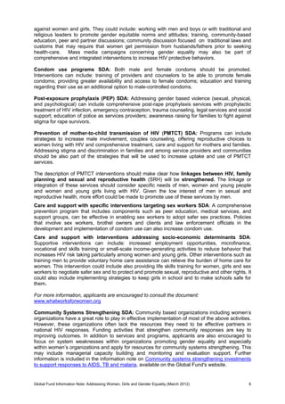 Global Fund Information Note: Addressing Women, Girls and Gender Equality (March 2012) 6
against women and girls. They could include: working with men and boys or with traditional and
religious leaders to promote gender equitable norms and attitudes; training, community-based
education, peer and partner discussions; community discussion focused on traditional laws and
customs that may require that women get permission from husbands/fathers prior to seeking
health-care. Mass media campaigns concerning gender equality may also be part of
comprehensive and integrated interventions to increase HIV protective behaviors.
Condom use programs SDA: Both male and female condoms should be promoted.
Interventions can include: training of providers and counselors to be able to promote female
condoms; providing greater availability and access to female condoms; education and training
regarding their use as an additional option to male-controlled condoms.
Post-exposure prophylaxis (PEP) SDA: Addressing gender based violence (sexual, physical,
and psychological) can include comprehensive post-rape prophylaxis services with prophylactic
treatment of HIV infection, emergency contraception, trauma counseling, legal services and social
support; education of police as services providers; awareness raising for families to fight against
stigma for rape survivors.
Prevention of mother-to-child transmission of HIV (PMTCT) SDA: Programs can include
strategies to increase male involvement, couples counseling, offering reproductive choices to
women living with HIV and comprehensive treatment, care and support for mothers and families.
Addressing stigma and discrimination in families and among service providers and communities
should be also part of the strategies that will be used to increase uptake and use of PMTCT
services.
The description of PMTCT interventions should make clear how linkages between HIV, family
planning and sexual and reproductive health (SRH) will be strengthened. The linkage or
integration of these services should consider specific needs of men, women and young people
and women and young girls living with HIV. Given the low interest of men in sexual and
reproductive health, more effort could be made to promote use of these services by men.
Care and support with specific interventions targeting sex workers SDA: A comprehensive
prevention program that includes components such as peer education, medical services, and
support groups, can be effective in enabling sex workers to adopt safer sex practices. Policies
that involve sex workers, brothel owners and clients and law enforcement officials in the
development and implementation of condom use can also increase condom use.
Care and support with interventions addressing socio-economic determinants SDA:
Supportive interventions can include: increased employment opportunities, microfinance,
vocational and skills training or small-scale income-generating activities to reduce behavior that
increases HIV risk taking particularly among women and young girls. Other interventions such as
training men to provide voluntary home care assistance can relieve the burden of home care for
women. This intervention could include also providing life skills training for women, girls and sex
workers to negotiate safer sex and to protect and promote sexual, reproductive and other rights. It
could also include implementing strategies to keep girls in school and to make schools safe for
them.
For more information, applicants are encouraged to consult the document:
www.whatworksforwomen.org
Community Systems Strengthening SDA: Community based organizations including women’s
organizations have a great role to play in effective implementation of most of the above activities.
However, these organizations often lack the resources they need to be effective partners in
national HIV responses. Funding activities that strengthen community responses are key to
improving outcomes. In addition to services and programs, applicants are also encouraged to
focus on system weaknesses within organizations promoting gender equality and especially
within women’s organizations and apply for resources for community systems strengthening. This
may include managerial capacity building and monitoring and evaluation support. Further
information is included in the information note on Community systems strengthening investments
to support responses to AIDS, TB and malaria, available on the Global Fund's website.
 