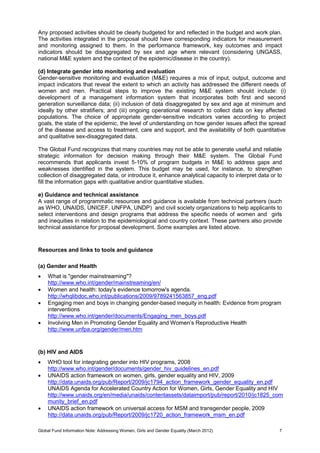 Global Fund Information Note: Addressing Women, Girls and Gender Equality (March 2012) 7
Any proposed activities should be clearly budgeted for and reflected in the budget and work plan.
The activities integrated in the proposal should have corresponding indicators for measurement
and monitoring assigned to them. In the performance framework, key outcomes and impact
indicators should be disaggregated by sex and age where relevant (considering UNGASS,
national M&E system and the context of the epidemic/disease in the country).
(d) Integrate gender into monitoring and evaluation
Gender-sensitive monitoring and evaluation (M&E) requires a mix of input, output, outcome and
impact indicators that reveal the extent to which an activity has addressed the different needs of
women and men. Practical steps to improve the existing M&E system should include: (i)
development of a management information system that incorporates both first and second
generation surveillance data; (ii) inclusion of data disaggregated by sex and age at minimum and
ideally by other stratifiers; and (iii) ongoing operational research to collect data on key affected
populations. The choice of appropriate gender-sensitive indicators varies according to project
goals, the state of the epidemic, the level of understanding on how gender issues affect the spread
of the disease and access to treatment, care and support, and the availability of both quantitative
and qualitative sex-disaggregated data.
The Global Fund recognizes that many countries may not be able to generate useful and reliable
strategic information for decision making through their M&E system. The Global Fund
recommends that applicants invest 5-10% of program budgets in M&E to address gaps and
weaknesses identified in the system. This budget may be used, for instance, to strengthen
collection of disaggregated data, or introduce it, enhance analytical capacity to interpret data or to
fill the information gaps with qualitative and/or quantitative studies.
e) Guidance and technical assistance
A vast range of programmatic resources and guidance is available from technical partners (such
as WHO, UNAIDS, UNICEF, UNFPA, UNDP) and civil society organizations to help applicants to
select interventions and design programs that address the specific needs of women and girls
and inequities in relation to the epidemiological and country context. These partners also provide
technical assistance for proposal development. Some examples are listed above.
Resources and links to tools and guidance
(a) Gender and Health
 What is "gender mainstreaming"?
http://www.who.int/gender/mainstreaming/en/
 Women and health: today's evidence tomorrow's agenda.
http://whqlibdoc.who.int/publications/2009/9789241563857_eng.pdf
 Engaging men and boys in changing gender-based inequity in health: Evidence from program
interventions
http://www.who.int/gender/documents/Engaging_men_boys.pdf
 Involving Men in Promoting Gender Equality and Women’s Reproductive Health
http://www.unfpa.org/gender/men.htm
(b) HIV and AIDS
 WHO tool for integrating gender into HIV programs, 2008
http://www.who.int/gender/documents/gender_hiv_guidelines_en.pdf
 UNAIDS action framework on women, girls, gender equality and HIV, 2009
http://data.unaids.org/pub/Report/2009/jc1794_action_framework_gender_equality_en.pdf
UNAIDS Agenda for Accelerated Country Action for Women, Girls, Gender Equality and HIV
http://www.unaids.org/en/media/unaids/contentassets/dataimport/pub/report/2010/jc1825_com
munity_brief_en.pdf
 UNAIDS action framework on universal access for MSM and transgender people, 2009
http://data.unaids.org/pub/Report/2009/jc1720_action_framework_msm_en.pdf
 