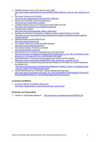 Global Fund Information Note: Addressing Women, Girls and Gender Equality (March 2012) 8
 UNAIDS guidance note on HIV and sex work, 2009
http://data.unaids.org/pub/BaseDocument/2009/jc1696_guidance_note_hiv_and_sexwork_en.p
df
 Fact sheet: Gender and HIV/AIDS
http://www.who.int/gender/documents/en/HIV_AIDS.pdf
 Women and HIV/AIDS- links and publications
http://www.who.int/gender/hiv_aids/en/
 Linkages between sexual and reproductive health (SRH) and HIV
http://www.who.int/reproductive-health/hiv/index.html
 Gender-based violence
http://www.who.int/topics/gender_based_violence/en/
 Example of Indicators for Programs to Address Violence Against Women and Girls
http://www.cpc.unc.edu/measure/news/indicators-for-programs-to-address-violence-against-
women-and-girls
 UNIFEM Gender and HIV/AIDS Portal
http://www.genderandaids.org/
 The Gender Dimensions of the HIV/AIDS Epidemic
http://www.unfpa.org/gender/aids.htm
 The Global Coalition on Women and AIDS
http://womenandaids.unaids.org
 Exploring the role of economic empowerment in HIV prevention
http://journals.lww.com/aidsonline/Fulltext/2008/12004/Exploring_the_role_of_economic_empo
werment_in_HIV.6.aspx?WT.mc_id=HPxADx20100319xMP
 Rapid Assessment Tool for sexual and reproductive health and HIV linkages
http://data.unaids.org/pub/Manual/2009/2009_rapid_assesment_brochure_en.pdf
 A Practical Guide to Implementing Reproductive Health and HIV/AIDS into Grant Proposals to
the Global Fund
http://www.populationaction.org/Publications/Reports/A_Practical_Guide_to_Integrating_Repr
oductive_Health_HIV-AIDS/Summary.shtml
 Gender Mainstreaming in HIV/AIDS; Taking a Multisectoral Approach
http://www.thecommonwealth.org/shared_asp_files/uploadedfiles/%7B735AB75B-7A3A-4FC0-
BC39-A342BB570D7B%7D_HIV%20AIDS%20gender%20manual.pdf
(c) Gender and Malaria
 A Guide to Gender and Malaria Resources:
http://www.rollbackmalaria.org/docs/advocacy/gm_guide-en.pdf
(d) Gender and Tuberculosis
 Gender in Tuberculosis Research: http://www.who.int/gender/documents/TBlast2.pdf
 