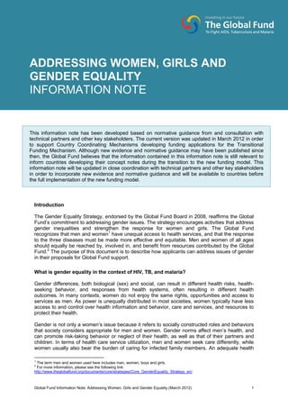 Global Fund Information Note: Addressing Women, Girls and Gender Equality (March 2012) 1
Introduction
The Gender Equality Strategy, endorsed by the Global Fund Board in 2008, reaffirms the Global
Fund’s commitment to addressing gender issues. The strategy encourages activities that address
gender inequalities and strengthen the response for women and girls. The Global Fund
recognizes that men and women1
have unequal access to health services, and that the response
to the three diseases must be made more effective and equitable. Men and women of all ages
should equally be reached by, involved in, and benefit from resources contributed by the Global
Fund.2
The purpose of this document is to describe how applicants can address issues of gender
in their proposals for Global Fund support.
What is gender equality in the context of HIV, TB, and malaria?
Gender differences, both biological (sex) and social, can result in different health risks, health-
seeking behavior, and responses from health systems, often resulting in different health
outcomes. In many contexts, women do not enjoy the same rights, opportunities and access to
services as men. As power is unequally distributed in most societies, women typically have less
access to and control over health information and behavior, care and services, and resources to
protect their health.
Gender is not only a women’s issue because it refers to socially constructed roles and behaviors
that society considers appropriate for men and women. Gender norms affect men’s health, and
can promote risk-taking behavior or neglect of their health, as well as that of their partners and
children. In terms of health care service utilization, men and women seek care differently, while
women usually also bear the burden of caring for infected family members. An adequate health
1
The term men and women used here includes men, women, boys and girls.
2
For more information, please see the following link:
http://www.theglobalfund.org/documents/core/strategies/Core_GenderEquality_Strategy_en/
ADDRESSING WOMEN, GIRLS, AND
GENDER EQUALITY
INFORMATION NOTEADDRESSING WOMEN, GIRLS AND
GENDER EQUALITY
INFORMATION NOTE
This information note has been developed based on normative guidance from and consultation with
technical partners and other key stakeholders. The current version was updated in March 2012 in order
to support Country Coordinating Mechanisms developing funding applications for the Transitional
Funding Mechanism. Although new evidence and normative guidance may have been published since
then, the Global Fund believes that the information contained in this information note is still relevant to
inform countries developing their concept notes during the transition to the new funding model. This
information note will be updated in close coordination with technical partners and other key stakeholders
in order to incorporate new evidence and normative guidance and will be available to countries before
the full implementation of the new funding model.
 