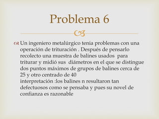 
 Un ingeniero metalúrgico tenia problemas con una
operación de trituración . Después de pensarlo
recolecto una muestra de balines usados para
triturar y midió sus diámetros en el que se distingue
dos puntos máximos de grupos de balines cerca de
25 y otro centrado de 40
interpretación :los balines n resultaron tan
defectuosos como se pensaba y pues su novel de
confianza es razonable
Problema 6
 