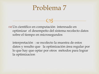 
 Un científico en computación interesado en
optimizar el desempeño del sistema recolecto datos
sobre el tiempo en microsegundos
interpretación : se recolecto la muestra de estos
datos y resulto que la optimización área regular por
lo que hay que optar por otros métodos para lograr
la optimizacion
Problema 7
 
