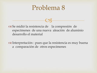 
 Se midió la resistencia de la compresión de
especímenes de una nueva aleación de aluminio
desarrollo el material
 Interpretación : pues que la resistencia es muy buena
a comparación de otros especímenes
Problema 8
 