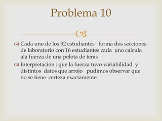 
 Cada uno de los 32 estudiantes forma dos secciones
de laboratorio con 16 estudiantes cada uno calcula
ala fuerza de una pelota de tenis
 Interpretación : que la fuerza tuvo variabilidad y
distintos datos que arrojo pudimos observar que
no se tiene certeza exactamente
Problema 10
 