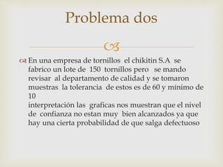 
 En una empresa de tornillos el chikitin S.A se
fabrico un lote de 150 tornillos pero se mando
revisar al departamento de calidad y se tomaron
muestras la tolerancia de estos es de 60 y mínimo de
10
interpretación las graficas nos muestran que el nivel
de confianza no estan muy bien alcanzados ya que
hay una cierta probabilidad de que salga defectuoso
Problema dos
 