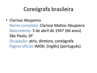 Coreógrafa brasileira 
• Clarisse Abujamra 
Nome completo: Clarisse Mattos Abujamra 
Nascimento: 3 de abril de 1947 (66 anos) 
São Paulo, SP 
Ocupação: atriz, diretora, coreógrafa 
Página oficial: IMDb: (inglês) (português) 
 