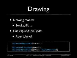 Drawing
  • Drawing modes:
   • Stroke, ﬁll, ...
  • Line cap and join styles
   • Round, bevel
      CGContextBeginPath(context);
     ...
      CGContextClosePath(context);
      CGContextDrawPath(context, kCGPathStroke);


CG & CA           19/11/2011 - Barcelona Develper Conference   @aquarioverde
 