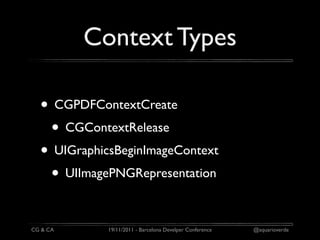 Context Types

  • CGPDFContextCreate
   • CGContextRelease
  • UIGraphicsBeginImageContext
   • UIImagePNGRepresentation

CG & CA      19/11/2011 - Barcelona Develper Conference   @aquarioverde
 