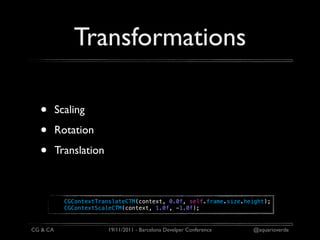 Transformations

  •       Scaling

  •       Rotation

  •       Translation



            CGContextTranslateCTM(context, 0.0f, self.frame.size.height);
            CGContextScaleCTM(context, 1.0f, -1.0f);


CG & CA                  19/11/2011 - Barcelona Develper Conference   @aquarioverde
 