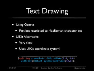 Text Drawing
  •       Using Quartz

      •     Fast but restricted to MacRoman character set

  •       UIKit Alternative

      •     Very slow

      •     Uses UIKit coordinate system!

           [myString drawAtPoint:CGPointMake(0.0, 0.0)
             withFont:[UIFont systemFontOfSize:12.0]];


CG & CA              19/11/2011 - Barcelona Develper Conference   @aquarioverde
 