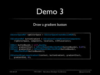 Demo 3
                     Draw a gradient button

CGColorSpaceRef rgbColorSpace = CGColorSpaceCreateDeviceRGB();

CGGradientRef buttonGradient = CGGradientCreateWithColorComponents
   (rgbColorSpace, components, locations, nrOfLocations);

CGRect buttonBounds = self.bounds;
CGPoint gradientStart = CGPointMake(CGRectGetMidX(buttonBounds), 0.0f);
CGPoint gradientEnd = CGPointMake(CGRectGetMidX(buttonBounds),
   CGRectGetMidY(buttonBounds));

CGContextDrawLinearGradient(context, buttonGradient, gradientStart,
   gradientEnd, 0);




CG & CA               19/11/2011 - Barcelona Develper Conference   @aquarioverde
 