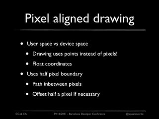 Pixel aligned drawing
  •       User space vs device space

      •     Drawing uses points instead of pixels!

      •     Float coordinates

  •       Uses half pixel boundary

      •     Path inbetween pixels

      •     Offset half a pixel if necessary


CG & CA               19/11/2011 - Barcelona Develper Conference   @aquarioverde
 
