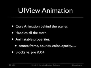 UIView Animation

  • Core Animation behind the scenes
  • Handles all the math
  • Animatable properties:
   • center, frame, bounds, color, opacity, ...
  • Blocks vs. pre iOS4
CG & CA        19/11/2011 - Barcelona Develper Conference   @aquarioverde
 