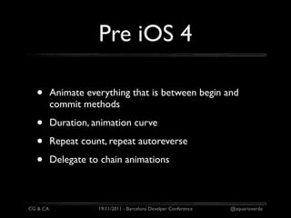 Pre iOS 4

  •       Animate everything that is between begin and
          commit methods

  •       Duration, animation curve

  •       Repeat count, repeat autoreverse

  •       Delegate to chain animations



CG & CA              19/11/2011 - Barcelona Develper Conference   @aquarioverde
 