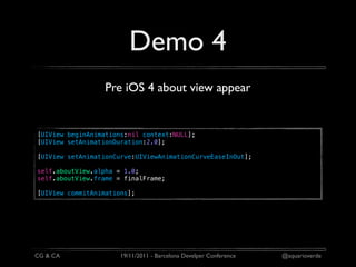 Demo 4
                  Pre iOS 4 about view appear


[UIView beginAnimations:nil context:NULL];
[UIView setAnimationDuration:2.0];

[UIView setAnimationCurve:UIViewAnimationCurveEaseInOut];

self.aboutView.alpha = 1.0;
self.aboutView.frame = finalFrame;

[UIView commitAnimations];




CG & CA               19/11/2011 - Barcelona Develper Conference   @aquarioverde
 