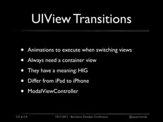 UIView Transitions

  •       Animations to execute when switching views

  •       Always need a container view

  •       They have a meaning: HIG

  •       Differ from iPad to iPhone

  •       ModalViewController



CG & CA              19/11/2011 - Barcelona Develper Conference   @aquarioverde
 
