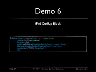Demo 6
                         iPad CurlUp Block



[UIView transitionFromView:(self.aboutView)
       toView:(self.venueView)
       duration:1.0
       options:(UIViewAnimationOptionTransitionCurlDown |
       UIViewAnimationOptionShowHideTransitionViews)
       completion:^(BOOL finished) {
       }];




CG & CA               19/11/2011 - Barcelona Develper Conference   @aquarioverde
 