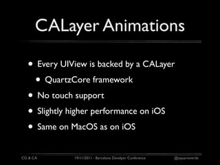 CALayer Animations

  • Every UIView is backed by a CALayer
   • QuartzCore framework
  • No touch support
  • Slightly higher performance on iOS
  • Same on MacOS as on iOS
CG & CA      19/11/2011 - Barcelona Develper Conference   @aquarioverde
 