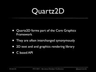 Quartz2D

  •       Quartz2D forms part of the Core Graphics
          Framework

  •       They are often interchanged synonymously

  •       2D text and and graphics rendering library

  •       C based API



CG & CA              19/11/2011 - Barcelona Develper Conference   @aquarioverde
 
