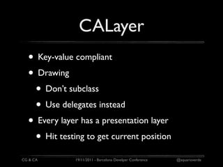 CALayer
  • Key-value compliant
  • Drawing
   • Don’t subclass
   • Use delegates instead
  • Every layer has a presentation layer
   • Hit testing to get current position
CG & CA       19/11/2011 - Barcelona Develper Conference   @aquarioverde
 