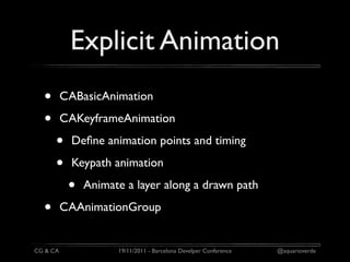 Explicit Animation
  •       CABasicAnimation

  •       CAKeyframeAnimation

      •     Deﬁne animation points and timing

      •     Keypath animation

           •   Animate a layer along a drawn path

  •       CAAnimationGroup


CG & CA              19/11/2011 - Barcelona Develper Conference   @aquarioverde
 