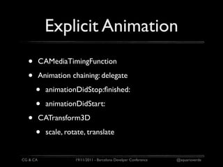 Explicit Animation
  •       CAMediaTimingFunction

  •       Animation chaining: delegate

      •     animationDidStop:ﬁnished:

      •     animationDidStart:

  •       CATransform3D

      •     scale, rotate, translate


CG & CA               19/11/2011 - Barcelona Develper Conference   @aquarioverde
 