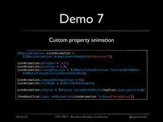 Demo 7
                  Custom property animation

CABasicAnimation *iconAnimation =
   [CABasicAnimation animationWithKeyPath:@"position"];

iconAnimation.delegate = self;
iconAnimation.duration = 2.0;
iconAnimation.timingFunction = [CAMediaTimingFunction functionWithName:
   kCAMediaTimingFunctionEaseInEaseOut];

iconAnimation.removedOnCompletion = NO;
iconAnimation.fillMode = kCAFillModeForwards;

iconAnimation.toValue = [NSValue valueWithCGPoint:topIcon.layer.position];

[theAboutIcon.layer addAnimation:iconAnimation forKey:@"moveBelow"];




CG & CA               19/11/2011 - Barcelona Develper Conference   @aquarioverde
 