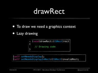 drawRect
  • To draw we need a graphics context
  • Lazy drawing
              - (void)drawRect:(CGRect)rect
              {
                  // Drawing code
              }


   [self setNeedsDisplay];
   [self setNeedsDisplayInRect:(CGRect)invalidRect;



CG & CA          19/11/2011 - Barcelona Develper Conference   @aquarioverde
 