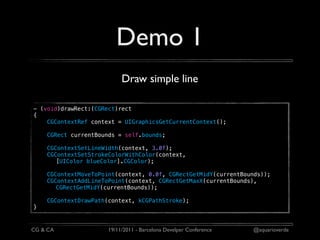 Demo 1
                           Draw simple line

- (void)drawRect:(CGRect)rect
{
    CGContextRef context = UIGraphicsGetCurrentContext();

    CGRect currentBounds = self.bounds;

    CGContextSetLineWidth(context, 3.0f);
    CGContextSetStrokeColorWithColor(context,
       [UIColor blueColor].CGColor);

    CGContextMoveToPoint(context, 0.0f, CGRectGetMidY(currentBounds));
    CGContextAddLineToPoint(context, CGRectGetMaxX(currentBounds),
       CGRectGetMidY(currentBounds));

    CGContextDrawPath(context, kCGPathStroke);
}



CG & CA               19/11/2011 - Barcelona Develper Conference   @aquarioverde
 