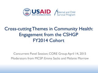 Cross-cutting Themes in Community Health:
Engagement from the CSHGP
FY2014 Cohort
Concurrent Panel Session; CORE Group April 14, 2015
Moderators from MCSP: Emma Sacks and Melanie Morrow
 