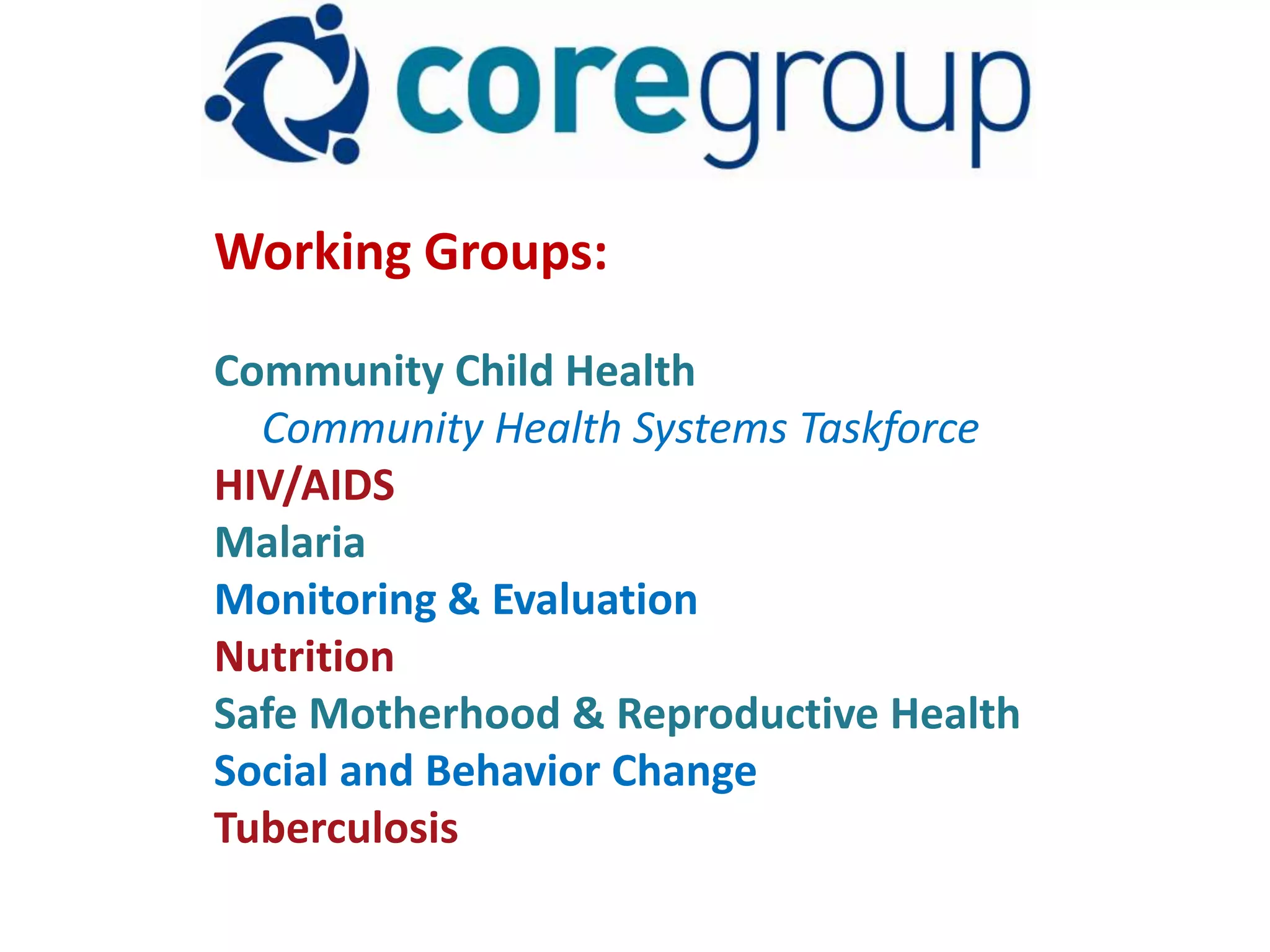 Working Groups:

Community Child Health
  Community Health Systems Taskforce
HIV/AIDS
Malaria
Monitoring & Evaluation
Nutrition
Safe Motherhood & Reproductive Health
Social and Behavior Change
Tuberculosis
 