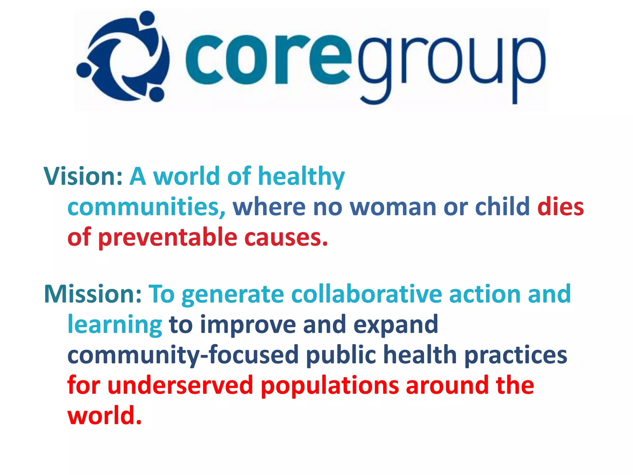 Vision: A world of healthy
  communities, where no woman or child dies
  of preventable causes.

Mission: To generate collaborative action and
 learning to improve and expand
 community-focused public health practices
 for underserved populations around the
 world.
 