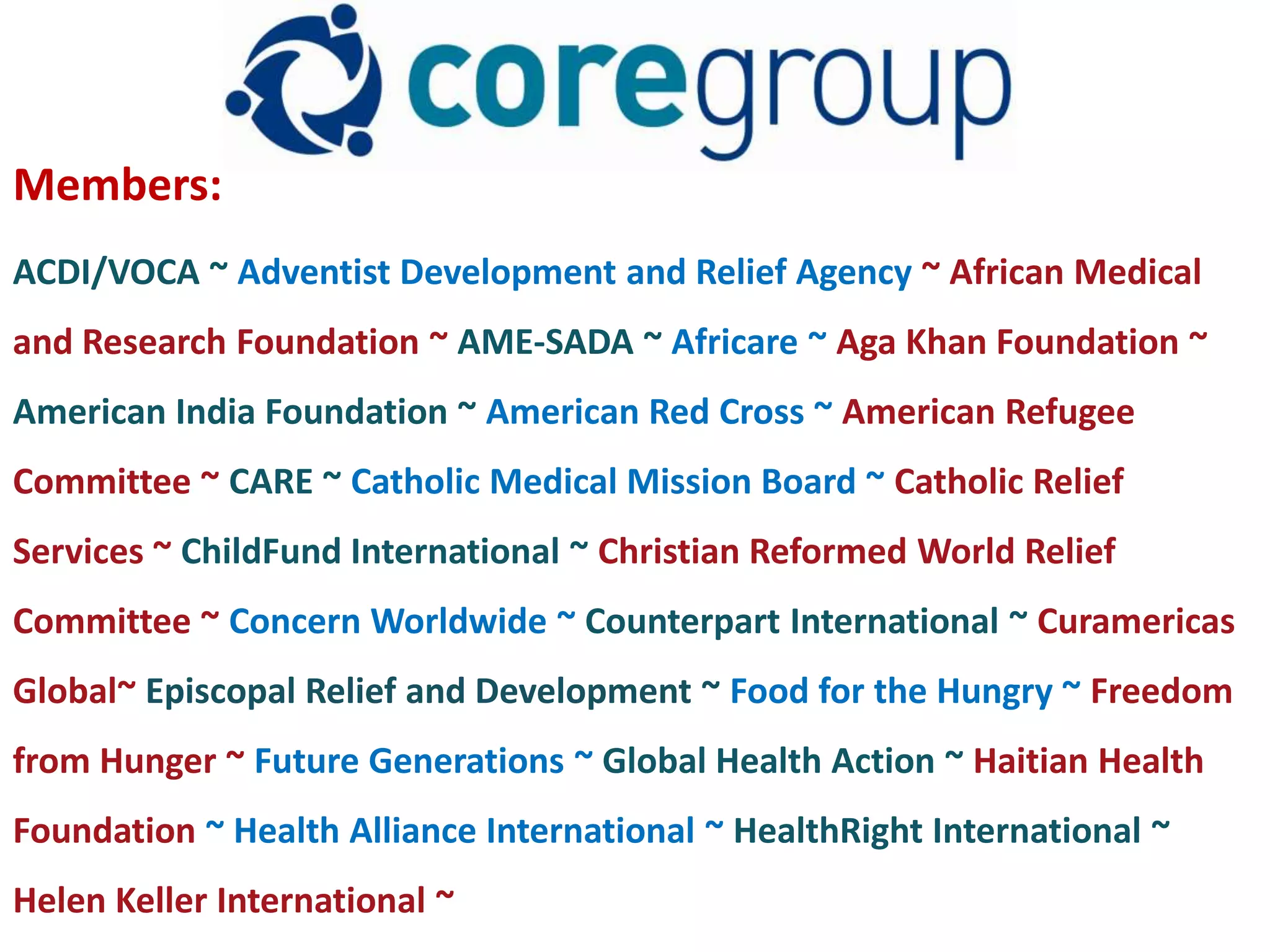 Members:
ACDI/VOCA ~ Adventist Development and Relief Agency ~ African Medical
and Research Foundation ~ AME-SADA ~ Africare ~ Aga Khan Foundation ~
American India Foundation ~ American Red Cross ~ American Refugee
Committee ~ CARE ~ Catholic Medical Mission Board ~ Catholic Relief
Services ~ ChildFund International ~ Christian Reformed World Relief
Committee ~ Concern Worldwide ~ Counterpart International ~ Curamericas
Global~ Episcopal Relief and Development ~ Food for the Hungry ~ Freedom
from Hunger ~ Future Generations ~ Global Health Action ~ Haitian Health
Foundation ~ Health Alliance International ~ HealthRight International ~
Helen Keller International ~
 