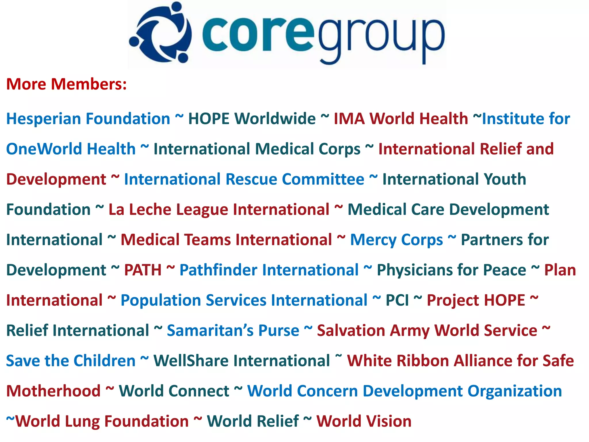 More Members:
Hesperian Foundation ~ HOPE Worldwide ~ IMA World Health ~Institute for
OneWorld Health ~ International Medical Corps ~ International Relief and
Development ~ International Rescue Committee ~ International Youth
Foundation ~ La Leche League International ~ Medical Care Development
International ~ Medical Teams International ~ Mercy Corps ~ Partners for
Development ~ PATH ~ Pathfinder International ~ Physicians for Peace ~ Plan
International ~ Population Services International ~ PCI ~ Project HOPE ~
Relief International ~ Samaritan’s Purse ~ Salvation Army World Service ~
Save the Children ~ WellShare International ˜ White Ribbon Alliance for Safe
Motherhood ~ World Connect ~ World Concern Development Organization
~World Lung Foundation ~ World Relief ~ World Vision
 