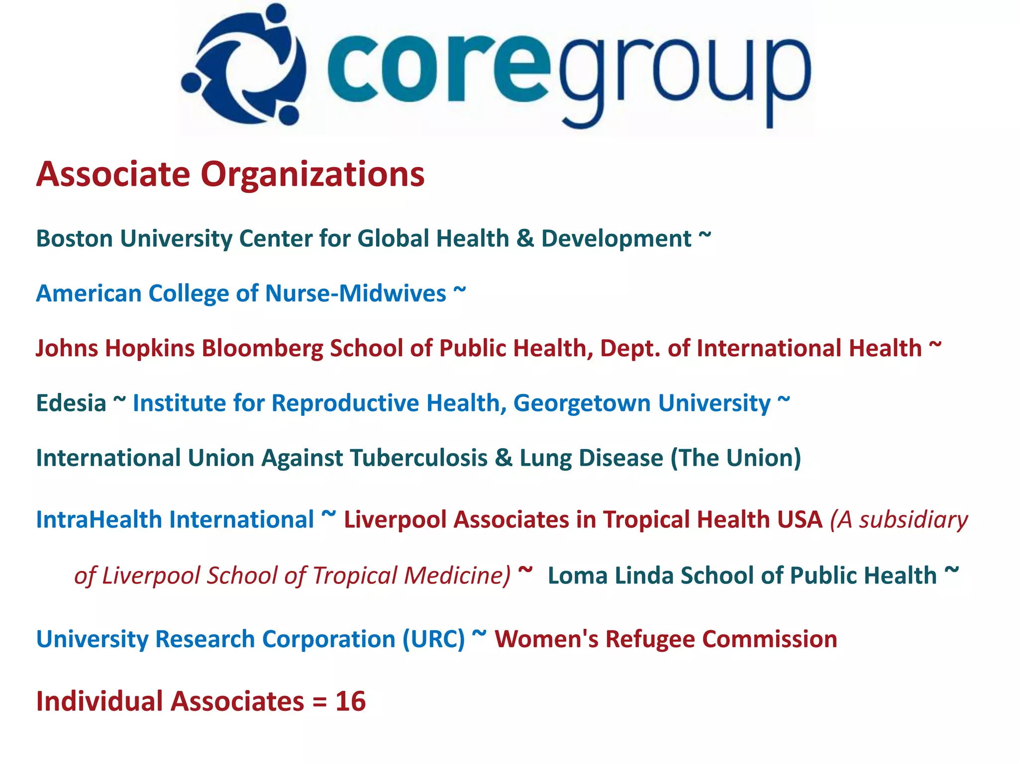 Associate Organizations
Boston University Center for Global Health & Development ~

American College of Nurse-Midwives ~

Johns Hopkins Bloomberg School of Public Health, Dept. of International Health ~

Edesia ~ Institute for Reproductive Health, Georgetown University ~

International Union Against Tuberculosis & Lung Disease (The Union)

IntraHealth International ~ Liverpool Associates in Tropical Health USA (A subsidiary

   of Liverpool School of Tropical Medicine) ~ Loma Linda School of Public Health ~

University Research Corporation (URC) ~ Women's Refugee Commission

Individual Associates = 16
 