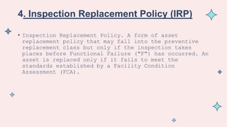 4. Inspection Replacement Policy (IRP)
• Inspection Replacement Policy. A form of asset
replacement policy that may fall into the preventive
replacement class but only if the inspection takes
places before Functional Failure ("F") has occurred. An
asset is replaced only if it fails to meet the
standards established by a Facility Condition
Assessment (FCA).
 