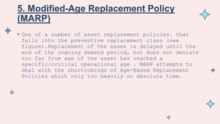 5. Modified-Age Replacement Policy
(MARP)
• One of a number of asset replacement policies. that
falls into the preventive replacement class (see
figure).Replacement of the asset is delayed until the
end of the ongoing demand period, but does not deviate
too far from age of the asset has reached a
specific/critical operational age . MARP attempts to
deal with the shortcomings of Age-Based Replacement
Policies which rely too heavily on absolute time.
 