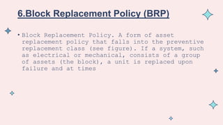 6.Block Replacement Policy (BRP)
• Block Replacement Policy. A form of asset
replacement policy that falls into the preventive
replacement class (see figure). If a system, such
as electrical or mechanical, consists of a group
of assets (the block), a unit is replaced upon
failure and at times
 