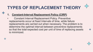 TYPES OF REPLACEMENT THEORY
1. Constant-Interval Replacement Policy (CIRP)
• Constant Interval Replacement Policy. Preventive
replacements occur at fixed Intervals of time, while failure
replacements are carried out when necessary. The problem is to
determine the optimal interval between preventive replacements
so that the total expected cost per unit of time of replacing assets
is minimized.
 