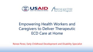 Empowering Health Workers and
Caregivers to Deliver Therapeutic
ECD Care at Home
Renee Perez, Early Childhood Development and Disability Specialist
 