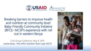 Breaking barriers to improve health
and nutrition at community level:
Baby-Friendly Community Initiative
(BFCI)- MCSP’s experience with roll
out in western Kenya
Core Group Conference, May 8, 2019
Justine Kavle, PhD, MPH, Nutrition Team Lead, MCSP
 