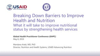 Breaking Down Barriers to Improve
Health and Nutrition
What it will take to improve nutritional
status by strengthening health services
Global Health Practitioner Conference (GHPC)
May 8, 2019
Mandana Arabi, MD, PhD
Director, Nutrition and Health Systems, USAID Advancing Nutrition
 
